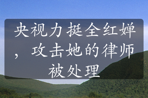 央視力挺全紅嬋，攻擊她的律師被處理