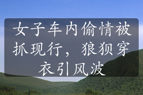 女子車內(nèi)偷情被抓現(xiàn)行，狼狽穿衣引風(fēng)波