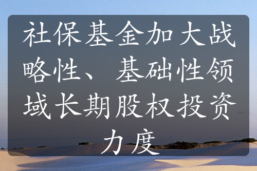 社?；鸺哟髴?zhàn)略性、基礎(chǔ)性領(lǐng)域長期股權(quán)投資力度