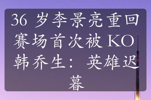 36 歲李景亮重回賽場首次被 KO 韓喬生：英雄遲暮