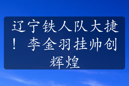 遼寧鐵人隊(duì)大捷！李金羽掛帥創(chuàng)輝煌
