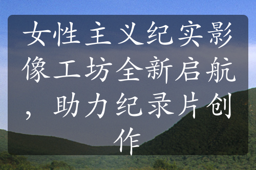 女性主義紀實影像工坊全新啟航，助力紀錄片創(chuàng)作