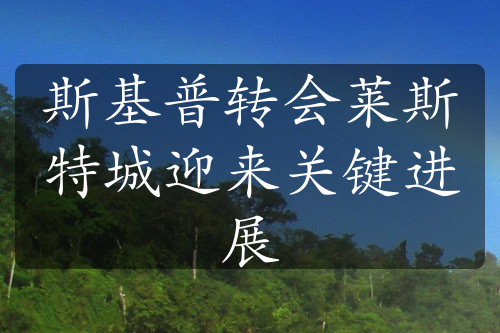 斯基普轉(zhuǎn)會(huì)萊斯特城迎來(lái)關(guān)鍵進(jìn)展