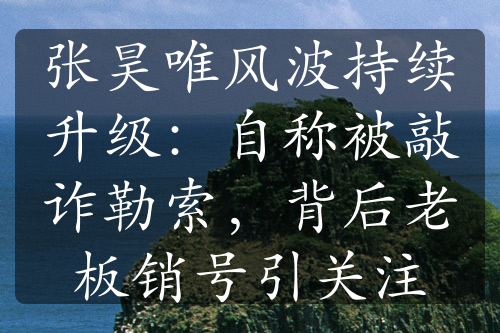 張昊唯風(fēng)波持續(xù)升級(jí)：自稱被敲詐勒索，背后老板銷號(hào)引關(guān)注