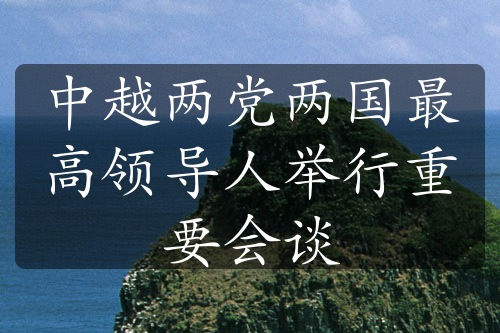 中越兩黨兩國(guó)最高領(lǐng)導(dǎo)人舉行重要會(huì)談