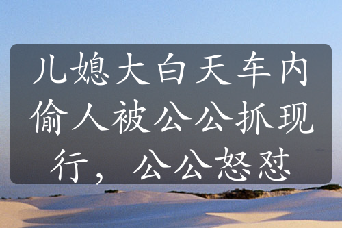 兒媳大白天車內(nèi)偷人被公公抓現(xiàn)行，公公怒懟