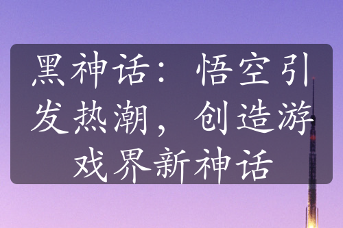 黑神話：悟空引發(fā)熱潮，創(chuàng)造游戲界新神話