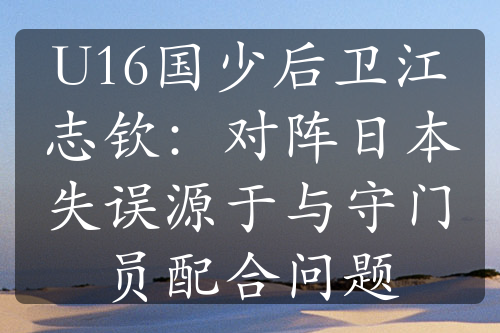 U16國(guó)少后衛(wèi)江志欽：對(duì)陣日本失誤源于與守門員配合問題