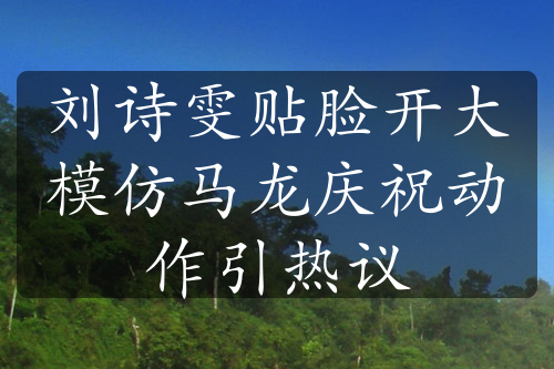 劉詩(shī)雯貼臉開(kāi)大模仿馬龍慶祝動(dòng)作引熱議