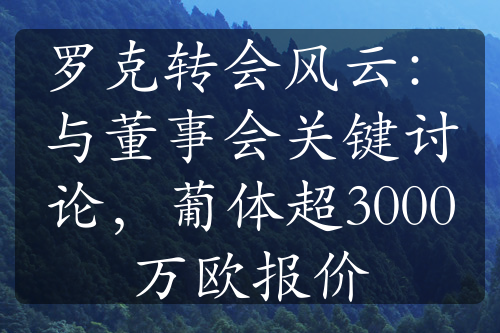 羅克轉(zhuǎn)會(huì)風(fēng)云：與董事會(huì)關(guān)鍵討論，葡體超3000萬(wàn)歐報(bào)價(jià)