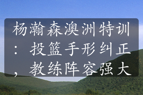 楊瀚森澳洲特訓(xùn)：投籃手形糾正，教練陣容強(qiáng)大