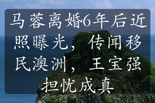 馬蓉離婚6年后近照曝光，傳聞移民澳洲，王寶強(qiáng)擔(dān)憂成真