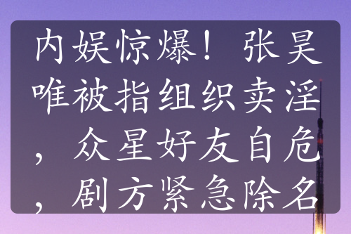 內(nèi)娛驚爆！張昊唯被指組織賣淫，眾星好友自危，劇方緊急除名