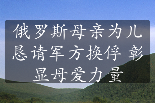 俄羅斯母親為兒懇請軍方換俘 彰顯母愛力量