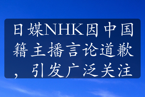 日媒NHK因中國籍主播言論道歉，引發(fā)廣泛關(guān)注