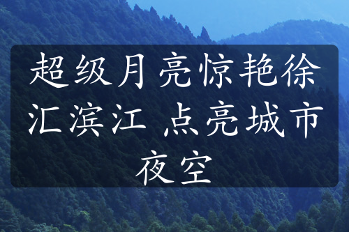 超級月亮驚艷徐匯濱江 點亮城市夜空