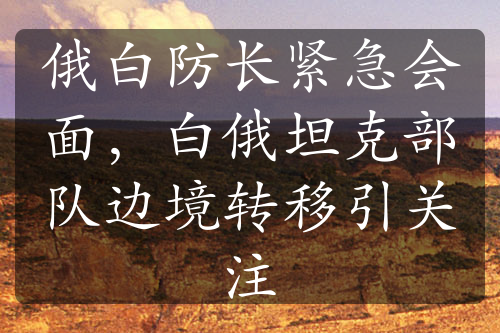 俄白防長緊急會面，白俄坦克部隊(duì)邊境轉(zhuǎn)移引關(guān)注