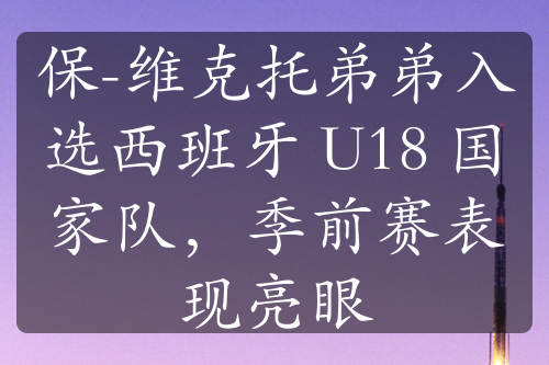 保-維克托弟弟入選西班牙 U18 國家隊，季前賽表現(xiàn)亮眼