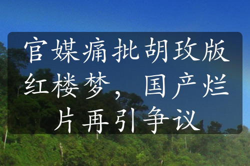 官媒痛批胡玫版紅樓夢(mèng)，國(guó)產(chǎn)爛片再引爭(zhēng)議