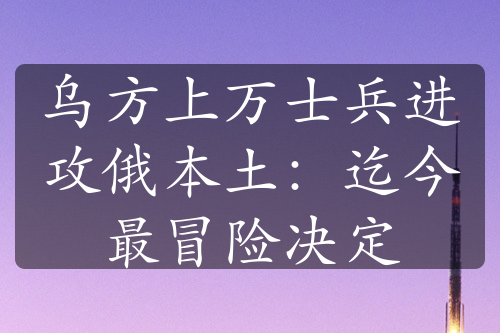 烏方上萬(wàn)士兵進(jìn)攻俄本土：迄今最冒險(xiǎn)決定