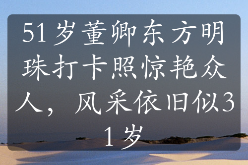 51歲董卿東方明珠打卡照驚艷眾人，風(fēng)采依舊似31歲