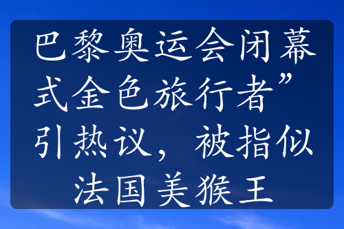 巴黎奧運(yùn)會閉幕式金色旅行者”引熱議，被指似法國美猴王