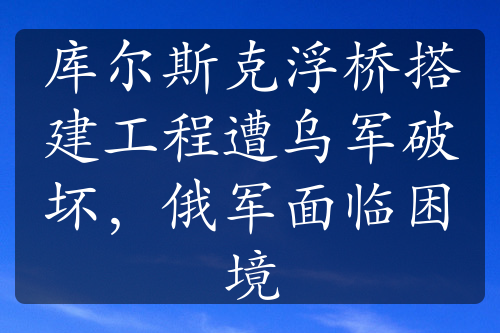 庫爾斯克浮橋搭建工程遭烏軍破壞，俄軍面臨困境