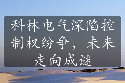 科林電氣深陷控制權(quán)紛爭，未來走向成謎