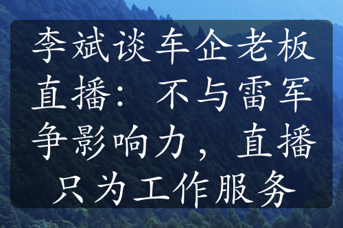 李斌談車企老板直播：不與雷軍爭影響力，直播只為工作服務(wù)