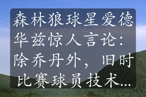 森林狼球星愛(ài)德華茲驚人言論：除喬丹外，舊時(shí)比賽球員技術(shù)不足