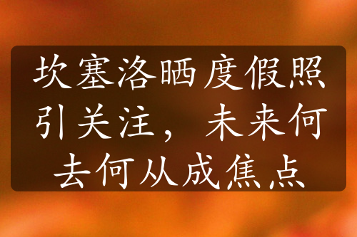 坎塞洛曬度假照引關(guān)注，未來何去何從成焦點(diǎn)