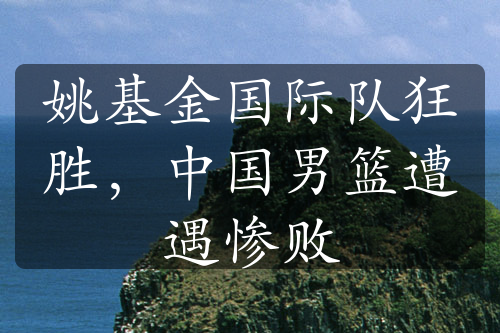 姚基金國(guó)際隊(duì)狂勝，中國(guó)男籃遭遇慘敗