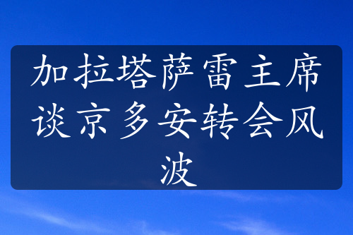 加拉塔薩雷主席談京多安轉(zhuǎn)會風(fēng)波