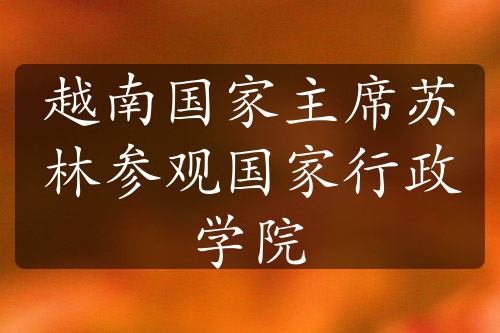 越南國家主席蘇林參觀國家行政學(xué)院