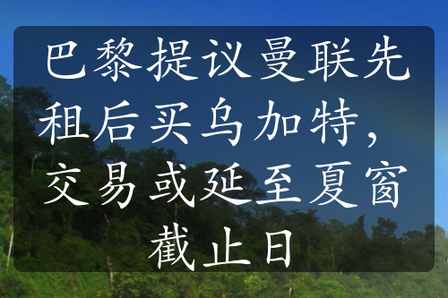 巴黎提議曼聯(lián)先租后買烏加特，交易或延至夏窗截止日
