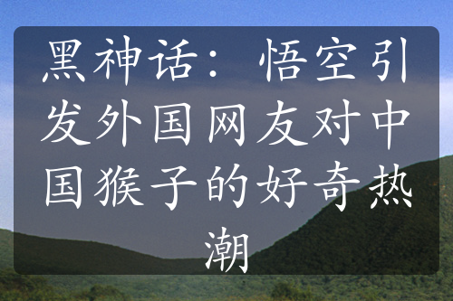 黑神話：悟空引發(fā)外國網友對中國猴子的好奇熱潮