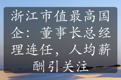 浙江市值最高國(guó)企：董事長(zhǎng)總經(jīng)理連任，人均薪酬引關(guān)注