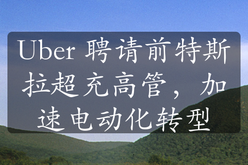 Uber 聘請前特斯拉超充高管，加速電動(dòng)化轉(zhuǎn)型