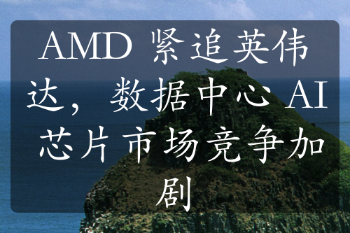 AMD 緊追英偉達(dá)，數(shù)據(jù)中心 AI 芯片市場(chǎng)競(jìng)爭(zhēng)加劇