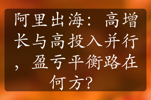 阿里出海：高增長與高投入并行，盈虧平衡路在何方？
