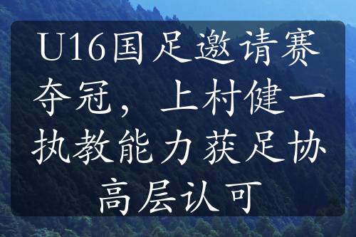U16國(guó)足邀請(qǐng)賽奪冠，上村健一執(zhí)教能力獲足協(xié)高層認(rèn)可