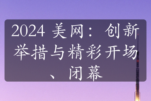 2024 美網(wǎng)：創(chuàng)新舉措與精彩開場、閉幕