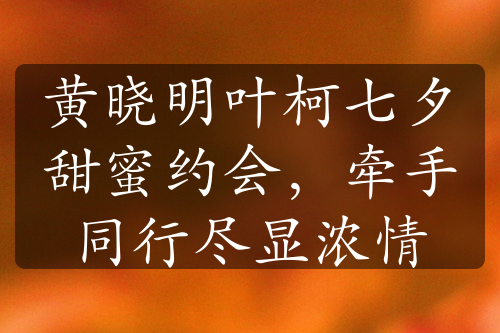 黃曉明葉柯七夕甜蜜約會(huì)，牽手同行盡顯濃情