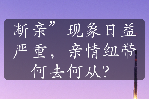 斷親”現(xiàn)象日益嚴(yán)重，親情紐帶何去何從？