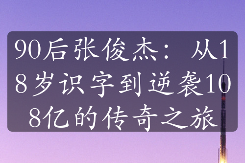 90后張俊杰：從18歲識字到逆襲108億的傳奇之旅
