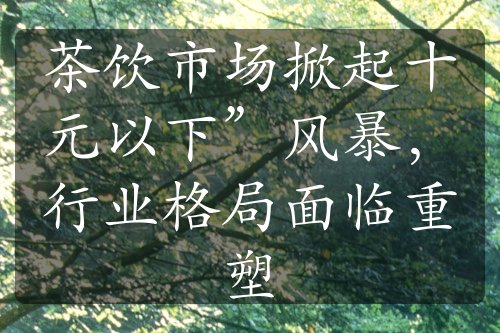 茶飲市場掀起十元以下”風(fēng)暴，行業(yè)格局面臨重塑