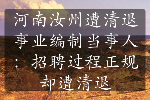 河南汝州遭清退事業(yè)編制當(dāng)事人：招聘過程正規(guī)卻遭清退