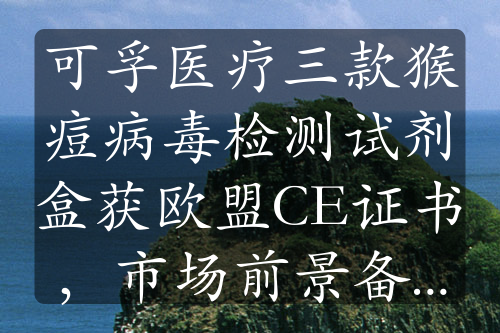 可孚醫(yī)療三款猴痘病毒檢測(cè)試劑盒獲歐盟CE證書，市場(chǎng)前景備受關(guān)注
