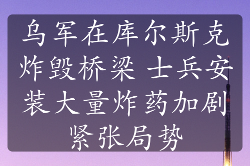 烏軍在庫(kù)爾斯克炸毀橋梁 士兵安裝大量炸藥加劇緊張局勢(shì)