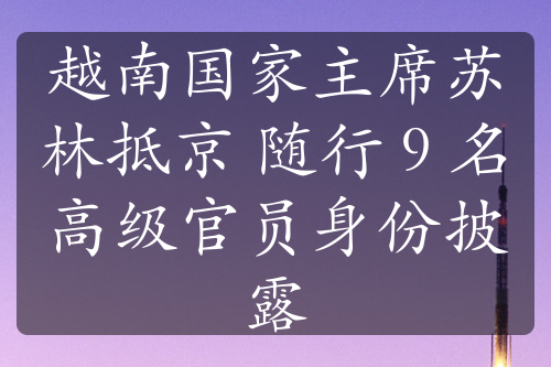 越南國家主席蘇林抵京 隨行 9 名高級官員身份披露